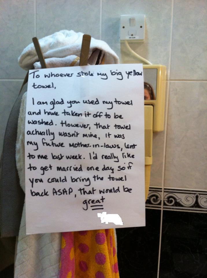 To whoever stole my big yellow towel, I am glad you used my towel and have taken it off to be washed. However, that towel actually wasn't mine, it was my future mother-in-law's, lent to me last week. I'd really like to get married one day so if you could bring the towel back ASAP, that would be great To whoever stole my big yellow towel, I am glad you used my towel and have taken it off to be washed. However, that towel actually wasn't mine, it was my future mother-in-law's, lent to me last week. I'd really like to get married one day so if you could bring the towel back ASAP, that would be great